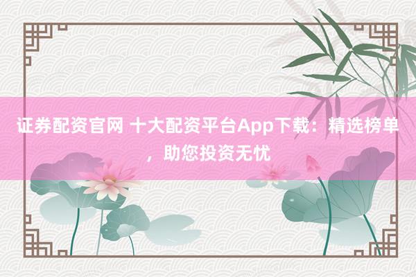 證券配資官網(wǎng) 十大配資平臺(tái)App下載：精選榜單，助您投資無憂