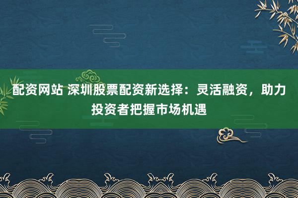 配資網(wǎng)站 深圳股票配資新選擇：靈活融資，助力投資者把握市場機(jī)遇