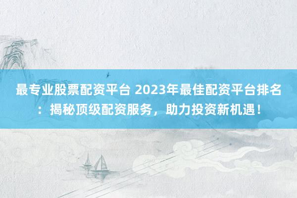 最專業(yè)股票配資平臺 2023年最佳配資平臺排名：揭秘頂級配資服務，助力投資新機遇！