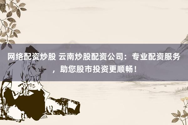 網(wǎng)絡配資炒股 云南炒股配資公司：專業(yè)配資服務，助您股市投資更順暢！
