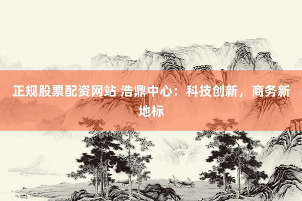 正規(guī)股票配資網(wǎng)站 浩鼎中心：科技創(chuàng)新，商務(wù)新地標(biāo)