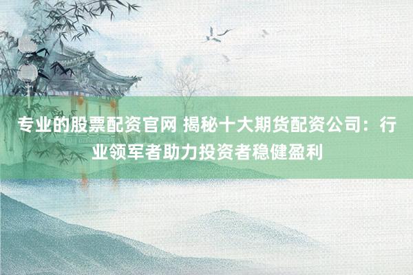 專業(yè)的股票配資官網(wǎng) 揭秘十大期貨配資公司：行業(yè)領(lǐng)軍者助力投資者穩(wěn)健盈利