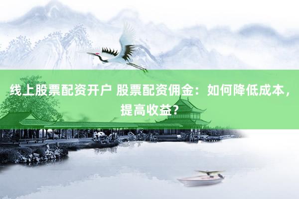 線上股票配資開戶 股票配資傭金：如何降低成本，提高收益？