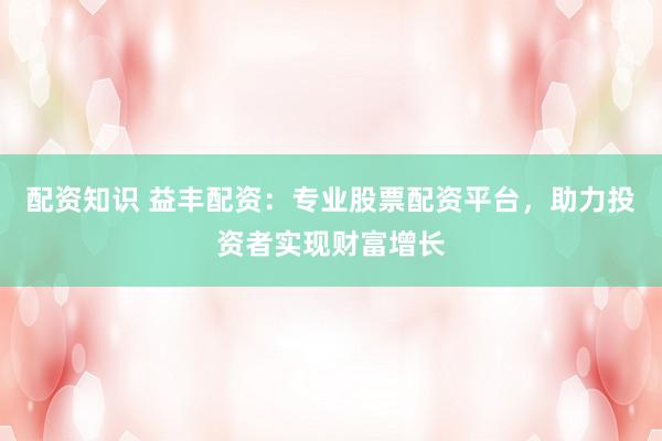 配資知識(shí) 益豐配資：專業(yè)股票配資平臺(tái)，助力投資者實(shí)現(xiàn)財(cái)富增長(zhǎng)