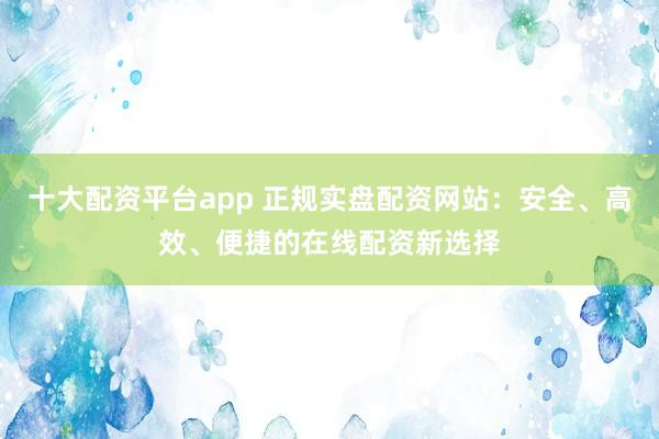 十大配資平臺app 正規(guī)實盤配資網(wǎng)站：安全、高效、便捷的在線配資新選擇