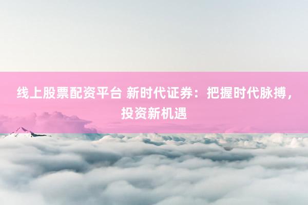 線上股票配資平臺 新時代證券：把握時代脈搏，投資新機遇