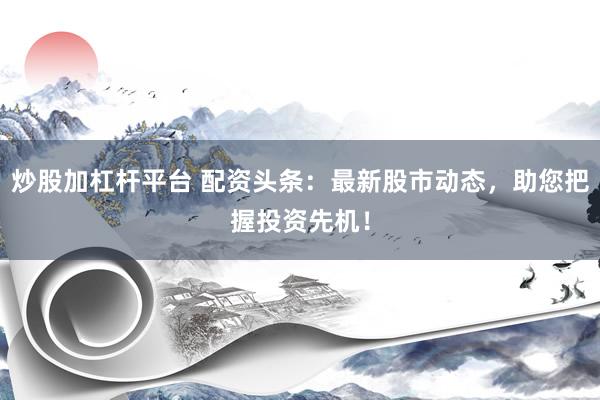 炒股加杠桿平臺(tái) 配資頭條：最新股市動(dòng)態(tài)，助您把握投資先機(jī)！
